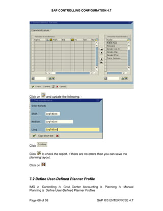 SAP CONTROLLING CONFIGURATION 4.7
Page 68 of 68 SAP R/3 ENTERPRISE 4.7
Click on and update the following: -
Click
Click to check the report. If there are no errors then you can save the
planning layout.
Click on
7.2 Define User-Defined Planner Profile
IMG à Controlling à Cost Center Accounting à Planning à Manual
Planning à Define User-Defined Planner Profiles
 