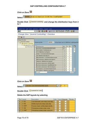 SAP CONTROLLING CONFIGURATION 4.7
Page 70 of 70 SAP R/3 ENTERPRISE 4.7
Click on Save
Select
Double Click and change the distribution keys from 2
to 1
Click on Save
Select
Double Click
Delete the SAP layouts by selecting
 