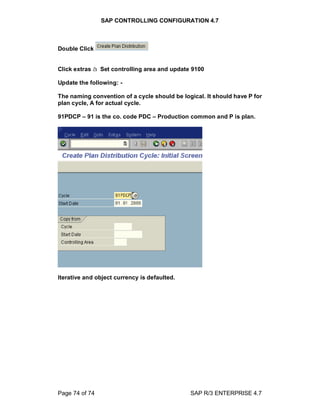 SAP CONTROLLING CONFIGURATION 4.7
Page 74 of 74 SAP R/3 ENTERPRISE 4.7
Double Click
Click extras à Set controlling area and update 9100
Update the following: -
The naming convention of a cycle should be logical. It should have P for
plan cycle, A for actual cycle.
91PDCP 91 is the co. code PDC Production common and P is plan.
Iterative and object currency is defaulted.
 