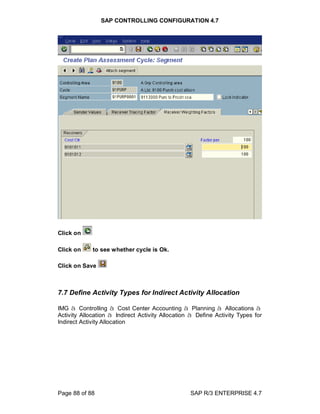 SAP CONTROLLING CONFIGURATION 4.7
Page 88 of 88 SAP R/3 ENTERPRISE 4.7
Click on
Click on to see whether cycle is Ok.
Click on Save
7.7 Define Activity Types for Indirect Activity Allocation
IMG à Controlling à Cost Center Accounting à Planning à Allocations à
Activity Allocation à Indirect Activity Allocation à Define Activity Types for
Indirect Activity Allocation
 