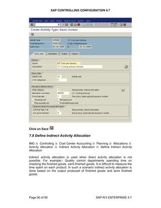 SAP CONTROLLING CONFIGURATION 4.7
Page 90 of 90 SAP R/3 ENTERPRISE 4.7
Click on Save
7.8 Define Indirect Activity Allocation
IMG à Controlling à Cost Center Accounting à Planning à Allocations à
Activity Allocation à Indirect Activity Allocation à Define Indirect Activity
Allocation
Indirect activity allocation is used when direct activity allocation is not
possible. For example:- Quality control departments spending time on
checking the finished goods, semi finished goods. It is difficult to measure the
time spent on each product. In such a scenario indirect activity allocation is
done based on the output produced of finished goods and semi finished
goods.
 