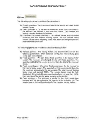 SAP CONTROLLING CONFIGURATION 4.7
Page 93 of 93 SAP R/3 ENTERPRISE 4.7
Click on
The following options are available in Sender values:-
1) Posted quantities- The quantities posted to the sender are taken as the
sender values.
2) Fixed quantities – On the sender value tab, enter fixed quantities for
the senders we defined in the selection criteria. The senders are
directly credited with these quantities.
3) Quantities calculated inversely – The sender values are calculated
indirectly from the receiver tracing factors. We can valuate these
sender values with a weighting factor. We define the weighting factors
on the Sender values tab.
The following options are available in Receiver tracing factor:-
1) Variable portions- The tracing factors are determined based on the
following parameters:- Plan statistical key figures, Plan activity, plan
costs, plan consumption.
2) Fixed quantities – We can define fixed quantities in the tracing factor
screen. The receivers are charged directly with these quantities. The
quantity credited to the sender is derived from the total of the receiver
debits.
3) Fixed percentages – We define fixed percentages for the receiver in
the tracing factor screen. The quantity from the sender is distributed to
the receivers according to this percentage. The total receiver tracing
factor must not exceed 100% .The sender based must be fully
distributed. If the total of the receiver tracing factors is less than 100%,
then a portion of the sender value remains on the sender.
4) Fixed portions – This process is similar to the fixed percentage
process, with the exception that the quantity is not limited to 100. The
sender base is derived from the total of the receiver tracing factors.
 