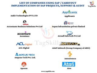 LIST OF COMPANIES USING SAP / CARRYOUT
IMPLEMENTATION OF SAP PROJECTS, SUPPORT & AUDIT
Aakit Technologies PVT.LTD
Accentuate Business Solutions Pvt Ltd
Accenture
ACL Digital
Ampcus Tech Pvt. Ltd.
Apexon
www.tagskills.com
Applicantz
Arpan infrasolution private limited
Arraafi InfoTech Pvt Ltd
ASAP Infotech (Group Company of ABIC)
AstraZeneca
Atos
 