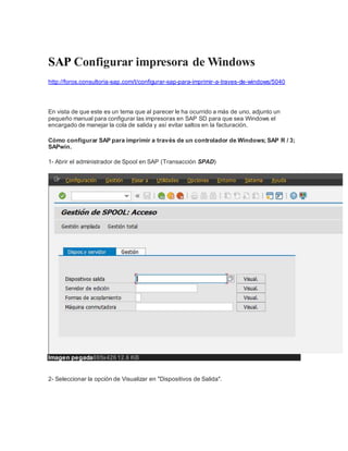 SAP Configurar impresora de Windows
http://foros.consultoria-sap.com/t/configurar-sap-para-imprimir-a-traves-de-windows/5040
En vista de que este es un tema que al parecer le ha ocurrido a más de uno, adjunto un
pequeño manual para configurar las impresoras en SAP SD para que sea Windows el
encargado de manejar la cola de salida y así evitar saltos en la facturación.
Cómo configurar SAP para imprimir a través de un controlador de Windows; SAP R / 3;
SAPwin.
1- Abrir el administrador de Spool en SAP (Transacción SPAD)
Imagen pegada695x426 12.6 KB
2- Seleccionar la opción de Visualizar en "Dispositivos de Salida".
 