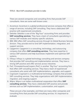 TITLE : Best SAP consultants provider in india
There are several companies and consulting firms that provide SAP
consultants. Here are some well-known ones:
1. Accenture: Accenture is a global professional services company that offers a
range of services, including SAP consulting. They have a dedicated SAP
practice with experienced consultants.
2. Deloitte: Deloitte is one of the "Big Four" accounting firms and provides
SAP consulting services. They have a team of consultants specializing in
various SAP modules and industry-specific solutions.
3. IBM: IBM offers SAP consulting services through its Global Business Services
division. They provide end-to-end SAP implementation, integration, and
support services.
4. Capgemini: Capgemini is a consulting, technology, and outsourcing
company that offers SAP consulting services. They have expertise in
various SAP solutions and help businesses implement and optimize SAP
systems.
5. Infosys: Infosys is a global technology consulting and services company
that provides SAP consulting and implementation services. They have a
strong SAP practice and offer services across industries.
6. PwC: PricewaterhouseCoopers (PwC) is another "Big Four" accounting firm
that offers SAP consulting services. They have a team of experienced
consultants who assist with SAP implementations, upgrades, and support.
7. Cognizant: Cognizant is a multinational technology company that provides
SAP consulting services. They help organizations with SAP implementation,
migration, and ongoing support.
8. Wipro: Wipro is an Indian multinational corporation that offers SAP
consulting services. They have a dedicated SAP practice and provide
services such as SAP implementation, customization, and support.
These are just a few examples, and there are many other companies and
consulting firms that provide SAP consulting services. It's important to
evaluate
 