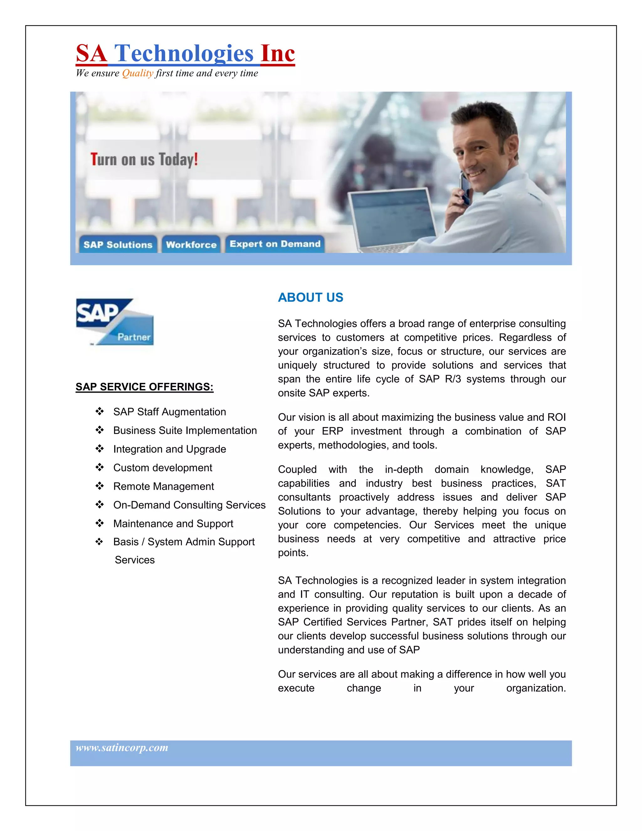 SA Technologies Inc
We ensure Quality first time and every time




                                              ABOUT US

                                              SA Technologies offers a broad range of enterprise consulting
                                              services to customers at competitive prices. Regardless of
                                              your organization’s size, focus or structure, our services are
                                              uniquely structured to provide solutions and services that
                                              span the entire life cycle of SAP R/3 systems through our
SAP SERVICE OFFERINGS:
                                              onsite SAP experts.
     SAP Staff Augmentation                  Our vision is all about maximizing the business value and ROI
     Business Suite Implementation           of your ERP investment through a combination of SAP
     Integration and Upgrade                 experts, methodologies, and tools.

     Custom development                      Coupled with the in-depth domain knowledge, SAP
     Remote Management                       capabilities and industry best business practices, SAT
                                              consultants proactively address issues and deliver SAP
     On-Demand Consulting Services
                                              Solutions to your advantage, thereby helping you focus on
     Maintenance and Support                 your core competencies. Our Services meet the unique
     Basis / System Admin Support            business needs at very competitive and attractive price
                                              points.
         Services
                                              SA Technologies is a recognized leader in system integration
                                              and IT consulting. Our reputation is built upon a decade of
                                              experience in providing quality services to our clients. As an
                                              SAP Certified Services Partner, SAT prides itself on helping
                                              our clients develop successful business solutions through our
                                              understanding and use of SAP

                                              Our services are all about making a difference in how well you
                                              execute       change         in       your        organization.




www.satincorp.com
 