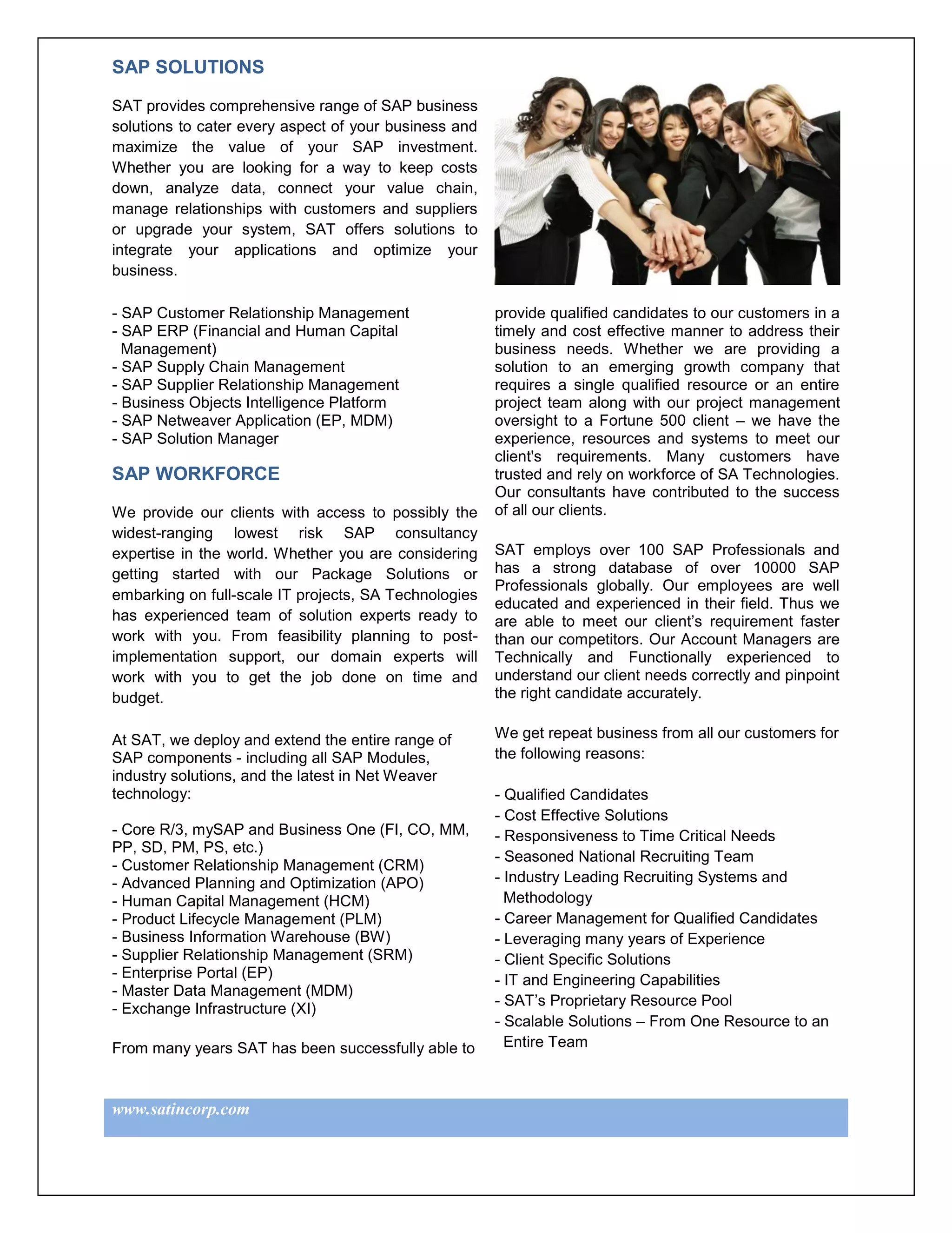 SAP SOLUTIONS

SAT provides comprehensive range of SAP business
solutions to cater every aspect of your business and
maximize the value of your SAP investment.
Whether you are looking for a way to keep costs
down, analyze data, connect your value chain,
manage relationships with customers and suppliers
or upgrade your system, SAT offers solutions to
integrate your applications and optimize your
business.

- SAP Customer Relationship Management                 provide qualified candidates to our customers in a
- SAP ERP (Financial and Human Capital                 timely and cost effective manner to address their
  Management)                                          business needs. Whether we are providing a
- SAP Supply Chain Management                          solution to an emerging growth company that
- SAP Supplier Relationship Management                 requires a single qualified resource or an entire
- Business Objects Intelligence Platform               project team along with our project management
- SAP Netweaver Application (EP, MDM)                  oversight to a Fortune 500 client – we have the
- SAP Solution Manager                                 experience, resources and systems to meet our
                                                       client's requirements. Many customers have
SAP WORKFORCE                                          trusted and rely on workforce of SA Technologies.
                                                       Our consultants have contributed to the success
We provide our clients with access to possibly the     of all our clients.
widest-ranging lowest risk SAP consultancy
expertise in the world. Whether you are considering    SAT employs over 100 SAP Professionals and
getting started with our Package Solutions or          has a strong database of over 10000 SAP
                                                       Professionals globally. Our employees are well
embarking on full-scale IT projects, SA Technologies
                                                       educated and experienced in their field. Thus we
has experienced team of solution experts ready to      are able to meet our client’s requirement faster
work with you. From feasibility planning to post-      than our competitors. Our Account Managers are
implementation support, our domain experts will        Technically and Functionally experienced to
work with you to get the job done on time and          understand our client needs correctly and pinpoint
budget.                                                the right candidate accurately.


At SAT, we deploy and extend the entire range of       We get repeat business from all our customers for
SAP components - including all SAP Modules,            the following reasons:
industry solutions, and the latest in Net Weaver
technology:                                            - Qualified Candidates
                                                       - Cost Effective Solutions
- Core R/3, mySAP and Business One (FI, CO, MM,        - Responsiveness to Time Critical Needs
PP, SD, PM, PS, etc.)
                                                       - Seasoned National Recruiting Team
- Customer Relationship Management (CRM)
- Advanced Planning and Optimization (APO)             - Industry Leading Recruiting Systems and
- Human Capital Management (HCM)                         Methodology
- Product Lifecycle Management (PLM)                   - Career Management for Qualified Candidates
- Business Information Warehouse (BW)                  - Leveraging many years of Experience
- Supplier Relationship Management (SRM)               - Client Specific Solutions
- Enterprise Portal (EP)                               - IT and Engineering Capabilities
- Master Data Management (MDM)
                                                       - SAT’s Proprietary Resource Pool
- Exchange Infrastructure (XI)
                                                       - Scalable Solutions – From One Resource to an
From many years SAT has been successfully able to        Entire Team



www.satincorp.com
 
