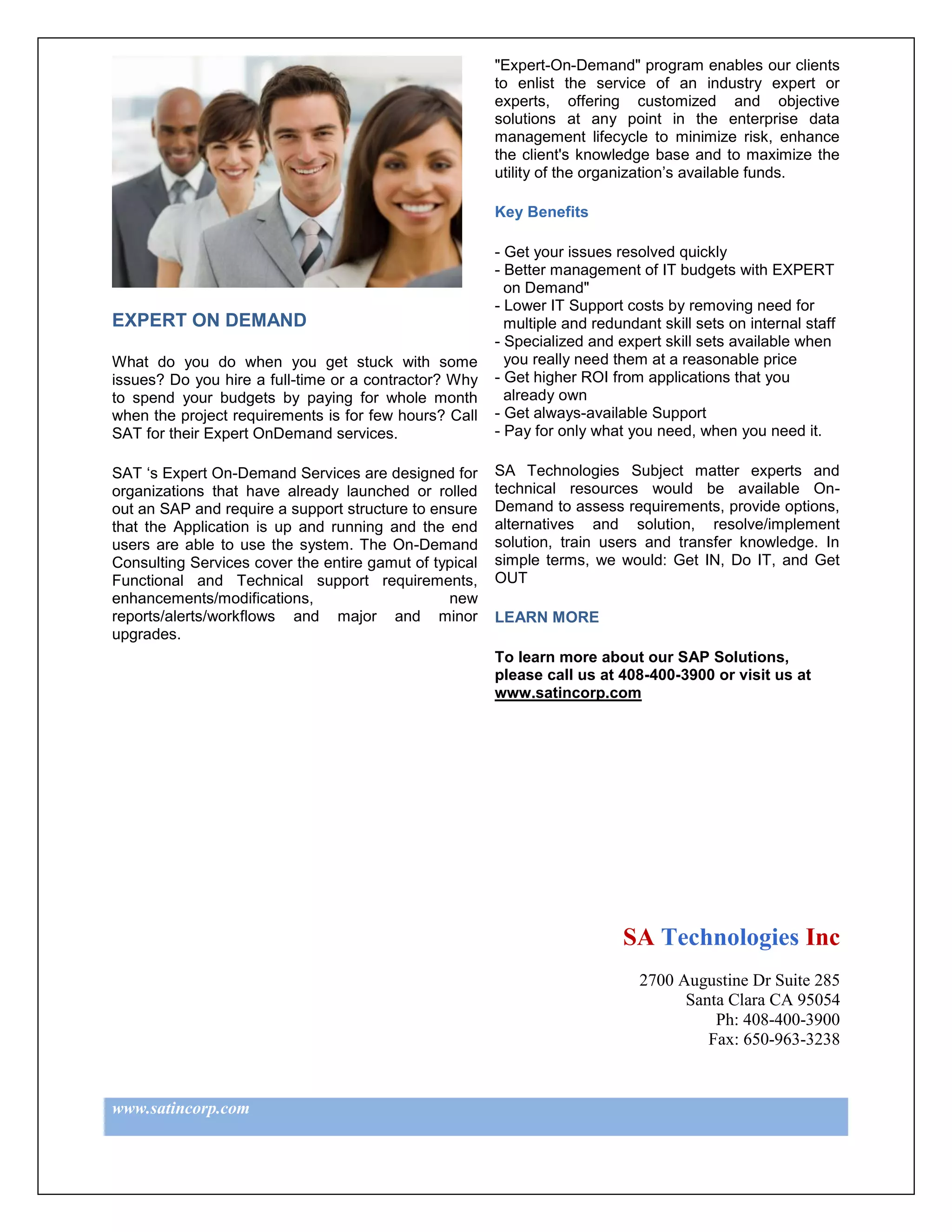 "Expert-On-Demand" program enables our clients
                                                        to enlist the service of an industry expert or
                                                        experts, offering customized and objective
                                                        solutions at any point in the enterprise data
                                                        management lifecycle to minimize risk, enhance
                                                        the client's knowledge base and to maximize the
                                                        utility of the organization’s available funds.

                                                        Key Benefits

                                                        - Get your issues resolved quickly
                                                        - Better management of IT budgets with EXPERT
                                                          on Demand"
                                                        - Lower IT Support costs by removing need for
EXPERT ON DEMAND                                          multiple and redundant skill sets on internal staff
                                                        - Specialized and expert skill sets available when
What do you do when you get stuck with some               you really need them at a reasonable price
issues? Do you hire a full-time or a contractor? Why    - Get higher ROI from applications that you
to spend your budgets by paying for whole month           already own
when the project requirements is for few hours? Call    - Get always-available Support
SAT for their Expert OnDemand services.                 - Pay for only what you need, when you need it.

SAT ‘s Expert On-Demand Services are designed for       SA Technologies Subject matter experts and
organizations that have already launched or rolled      technical resources would be available On-
out an SAP and require a support structure to ensure    Demand to assess requirements, provide options,
that the Application is up and running and the end      alternatives and solution, resolve/implement
users are able to use the system. The On-Demand         solution, train users and transfer knowledge. In
Consulting Services cover the entire gamut of typical   simple terms, we would: Get IN, Do IT, and Get
Functional and Technical support requirements,          OUT
enhancements/modifications,                     new
reports/alerts/workflows and major and minor            LEARN MORE
upgrades.
                                                        To learn more about our SAP Solutions,
                                                        please call us at 408-400-3900 or visit us at
                                                        www.satincorp.com




                                                                           SA Technologies Inc
                                                                              2700 Augustine Dr Suite 285
                                                                                    Santa Clara CA 95054
                                                                                        Ph: 408-400-3900
                                                                                       Fax: 650-963-3238



www.satincorp.com
 