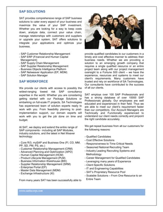 SAP SOLUTIONS

SAT provides comprehensive range of SAP business
solutions to cater every aspect of your business and
maximize the value of your SAP investment.
Whether you are looking for a way to keep costs
down, analyze data, connect your value chain,
manage relationships with customers and suppliers
or upgrade your system, SAT offers solutions to
integrate your applications and optimize your
business.

- SAP Customer Relationship Management                 provide qualified candidates to our customers in a
- SAP ERP (Financial and Human Capital                 timely and cost effective manner to address their
  Management)                                          business needs. Whether we are providing a
- SAP Supply Chain Management                          solution to an emerging growth company that
- SAP Supplier Relationship Management                 requires a single qualified resource or an entire
- Business Objects Intelligence Platform               project team along with our project management
- SAP Netweaver Application (EP, MDM)                  oversight to a Fortune 500 client – we have the
- SAP Solution Manager                                 experience, resources and systems to meet our
                                                       client's requirements. Many customers have
SAP WORKFORCE                                          trusted and rely on workforce of SA Technologies.
                                                       Our consultants have contributed to the success
We provide our clients with access to possibly the     of all our clients.
widest-ranging lowest risk SAP consultancy
expertise in the world. Whether you are considering    SAT employs over 100 SAP Professionals and
getting started with our Package Solutions or          has a strong database of over 10000 SAP
                                                       Professionals globally. Our employees are well
embarking on full-scale IT projects, SA Technologies
                                                       educated and experienced in their field. Thus we
has experienced team of solution experts ready to      are able to meet our client’s requirement faster
work with you. From feasibility planning to post-      than our competitors. Our Account Managers are
implementation support, our domain experts will        Technically and Functionally experienced to
work with you to get the job done on time and          understand our client needs correctly and pinpoint
budget.                                                the right candidate accurately.


At SAT, we deploy and extend the entire range of       We get repeat business from all our customers for
SAP components - including all SAP Modules,            the following reasons:
industry solutions, and the latest in Net Weaver
technology:                                            - Qualified Candidates
                                                       - Cost Effective Solutions
- Core R/3, mySAP and Business One (FI, CO, MM,        - Responsiveness to Time Critical Needs
PP, SD, PM, PS, etc.)
                                                       - Seasoned National Recruiting Team
- Customer Relationship Management (CRM)
- Advanced Planning and Optimization (APO)             - Industry Leading Recruiting Systems and
- Human Capital Management (HCM)                         Methodology
- Product Lifecycle Management (PLM)                   - Career Management for Qualified Candidates
- Business Information Warehouse (BW)                  - Leveraging many years of Experience
- Supplier Relationship Management (SRM)               - Client Specific Solutions
- Enterprise Portal (EP)                               - IT and Engineering Capabilities
- Master Data Management (MDM)
                                                       - SAT’s Proprietary Resource Pool
- Exchange Infrastructure (XI)
                                                       - Scalable Solutions – From One Resource to an
From many years SAT has been successfully able to        Entire Team



www.satincorp.com
 