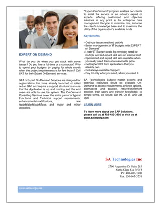 "Expert-On-Demand" program enables our clients
                                                        to enlist the service of an industry expert or
                                                        experts, offering customized and objective
                                                        solutions at any point in the enterprise data
                                                        management lifecycle to minimize risk, enhance
                                                        the client's knowledge base and to maximize the
                                                        utility of the organization’s available funds.

                                                        Key Benefits

                                                        - Get your issues resolved quickly
                                                        - Better management of IT budgets with EXPERT
                                                          on Demand"
                                                        - Lower IT Support costs by removing need for
EXPERT ON DEMAND                                          multiple and redundant skill sets on internal staff
                                                        - Specialized and expert skill sets available when
What do you do when you get stuck with some               you really need them at a reasonable price
issues? Do you hire a full-time or a contractor? Why    - Get higher ROI from applications that you
to spend your budgets by paying for whole month           already own
when the project requirements is for few hours? Call    - Get always-available Support
SAT for their Expert OnDemand services.                 - Pay for only what you need, when you need it.

SAT ‘s Expert On-Demand Services are designed for       SA Technologies Subject matter experts and
organizations that have already launched or rolled      technical resources would be available On-
out an SAP and require a support structure to ensure    Demand to assess requirements, provide options,
that the Application is up and running and the end      alternatives and solution, resolve/implement
users are able to use the system. The On-Demand         solution, train users and transfer knowledge. In
Consulting Services cover the entire gamut of typical   simple terms, we would: Get IN, Do IT, and Get
Functional and Technical support requirements,          OUT
enhancements/modifications,                     new
reports/alerts/workflows and major and minor            LEARN MORE
upgrades.
                                                        To learn more about our SAP Solutions,
                                                        please call us at 408-400-3900 or visit us at
                                                        www.satincorp.com




                                                                           SA Technologies Inc
                                                                              2700 Augustine Dr Suite 285
                                                                                    Santa Clara CA 95054
                                                                                        Ph: 408-400-3900
                                                                                       Fax: 650-963-3238



www.satincorp.com
 