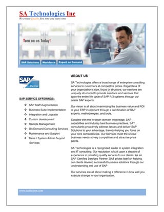 SA Technologies Inc
We ensure Quality first time and every time




                                              ABOUT US

                                              SA Technologies offers a broad range of enterprise consulting
                                              services to customers at competitive prices. Regardless of
                                              your organization’s size, focus or structure, our services are
                                              uniquely structured to provide solutions and services that
                                              span the entire life cycle of SAP R/3 systems through our
SAP SERVICE OFFERINGS:
                                              onsite SAP experts.
        SAP Staff Augmentation
                                              Our vision is all about maximizing the business value and ROI
        Business Suite Implementation         of your ERP investment through a combination of SAP
        Integration and Upgrade               experts, methodologies, and tools.

        Custom development                    Coupled with the in-depth domain knowledge, SAP
        Remote Management                     capabilities and industry best business practises, SAT
                                              consultants proactively address issues and deliver SAP
        On-Demand Consulting Services
                                              Solutions to your advantage, thereby helping you focus on
        Maintenance and Support               your core competencies. Our Services meet the unique
        Basis / System Admin Support          business needs at very competitive and attractive price
                                              points.
         Services
                                              SA Technologies is a recognized leader in system integration
                                              and IT consulting. Our reputation is built upon a decade of
                                              experience in providing quality services to our clients. As an
                                              SAP Certified Services Partner, SAT prides itself on helping
                                              our clients develop successful business solutions through our
                                              understanding and use of SAP

                                              Our services are all about making a difference in how well you
                                              execute change in your organization.




www.satincorp.com
 