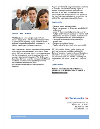 "Expert-On-Demand" program enables our clients
                                                        to enlist the service of an industry expert or
                                                        experts, offering customized and objective
                                                        solutions at any point in the enterprise data
                                                        management lifecycle to minimize risk, enhance
                                                        the client's knowledge base and to maximize the
                                                        utility of the organization’s available funds.

                                                        Key Benefits

                                                        - Get your issues resolved quickly
                                                        - Better management of IT budgets with EXPERT
                                                          on Demand"
                                                        - Lower IT Support costs by removing need for
EXPERT ON DEMAND                                          multiple and redundant skill sets on internal staff
                                                        - Specialized and expert skill sets available when
What do you do when you get stuck with some               you really need them at a reasonable price
issues? Do you hire a full-time or a contractor? Why    - Get higher ROI from applications that you
to spend your budgets by paying for whole month           already own
when the project requirements is for few hours? Call    - Get always-available Support
SAT for their Expert OnDemand services.                 - Pay for only what you need, when you need it.

SAT ‘s Expert On-Demand Services are designed for       SA Technologies Subject matter experts and
organizations that have already launched or rolled      technical resources would be available On-
out an SAP and require a support structure to ensure    Demand to assess requirements, provide options,
that the Application is up and running and the end      alternatives and solution, resolve/implement
users are able to use the system. The On-Demand         solution, train users and transfer knowledge. In
Consulting Services cover the entire gamut of typical   simple terms, we would: Get IN, Do IT, and Get
Functional and Technical support requirements,          OUT
enhancements/modifications, new
reports/alerts/workflows and major and minor            LEARN MORE
upgrades.
                                                        To learn more about our SAP Solutions,
                                                        please call us at 408-400-3900 or visit us at
                                                        www.satincorp.com




                                                                           SA Technologies Inc
                                                                              2700 Augustine Dr Suite 285
                                                                                    Santa Clara CA 95054
                                                                                        Ph: 408-400-3900
                                                                                       Fax: 650-963-3238



www.satincorp.com
 