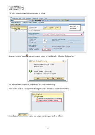 FI/CO MATERIAL
VERSION ECC 6.0
The other parameters we have to maintain as follow:
Now pres on save button and pres on save button so it will display following dialogue box:
Just pres enter key or pres on yes button it will save automatically.
Now double click on “Assignment of company code” at left side as in follow window:
Now click on button and assign your company code as follow:
10
Click this to
maintain
 