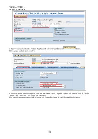 FI/CO MATERIAL
VERSION ECC 6.0
In the above screen maintain the Text and flag the check box Iterative and pres on button.
It takes you to another screen as follow:
In the above screen maintain Segment name and description. Under “Segment Header” tab Receiver rule “1 Variable
Portions” and Var.Portion Type “6 plan stat. key figures”.
After maintain above parameters click on another tab “Sender/Receivers” so it will display following screen:
100
 