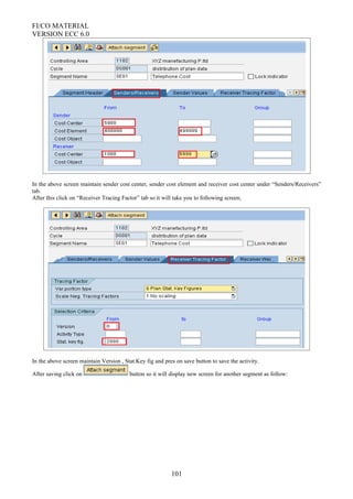 FI/CO MATERIAL
VERSION ECC 6.0
In the above screen maintain sender cost center, sender cost element and receiver cost center under “Senders/Receivers”
tab.
After this click on “Receiver Tracing Factor” tab so it will take you to following screen;
In the above screen maintain Version , Stat.Key fig and pres on save button to save the activity.
After saving click on button so it will display new screen for another segment as follow:
101
 