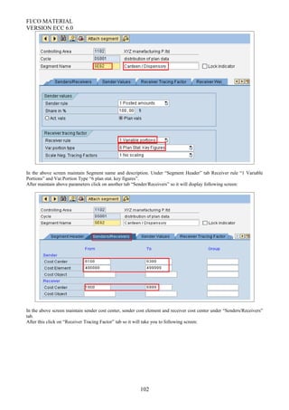 FI/CO MATERIAL
VERSION ECC 6.0
In the above screen maintain Segment name and description. Under “Segment Header” tab Receiver rule “1 Variable
Portions” and Var.Portion Type “6 plan stat. key figures”.
After maintain above parameters click on another tab “Sender/Receivers” so it will display following screen:
In the above screen maintain sender cost center, sender cost element and receiver cost center under “Senders/Receivers”
tab.
After this click on “Receiver Tracing Factor” tab so it will take you to following screen:
102
 