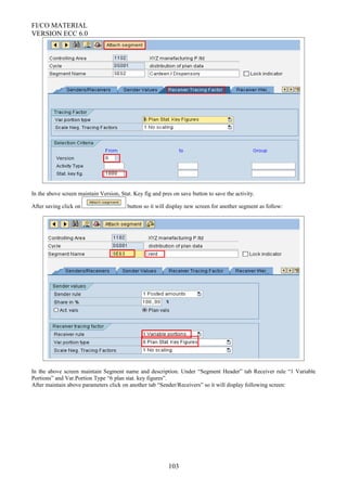 FI/CO MATERIAL
VERSION ECC 6.0
In the above screen maintain Version, Stat. Key fig and pres on save button to save the activity.
After saving click on button so it will display new screen for another segment as follow:
In the above screen maintain Segment name and description. Under “Segment Header” tab Receiver rule “1 Variable
Portions” and Var.Portion Type “6 plan stat. key figures”.
After maintain above parameters click on another tab “Sender/Receivers” so it will display following screen:
103
 