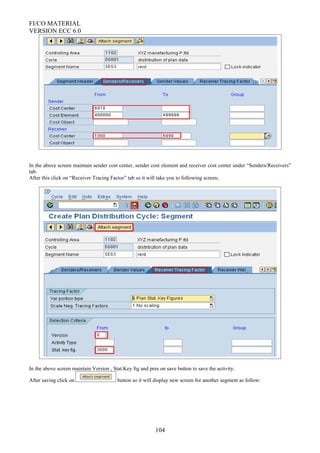 FI/CO MATERIAL
VERSION ECC 6.0
In the above screen maintain sender cost center, sender cost element and receiver cost center under “Senders/Receivers”
tab.
After this click on “Receiver Tracing Factor” tab so it will take you to following screen;
In the above screen maintain Version , Stat.Key fig and pres on save button to save the activity.
After saving click on button so it will display new screen for another segment as follow:
104
 