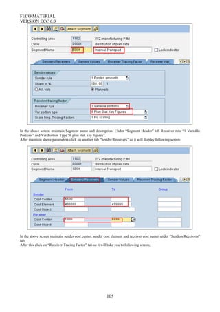 FI/CO MATERIAL
VERSION ECC 6.0
In the above screen maintain Segment name and description. Under “Segment Header” tab Receiver rule “1 Variable
Portions” and Var.Portion Type “6 plan stat. key figures”.
After maintain above parameters click on another tab “Sender/Receivers” so it will display following screen:
In the above screen maintain sender cost center, sender cost element and receiver cost center under “Senders/Receivers”
tab.
After this click on “Receiver Tracing Factor” tab so it will take you to following screen;
105
 
