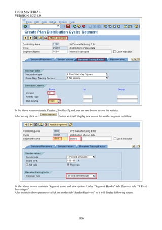 FI/CO MATERIAL
VERSION ECC 6.0
In the above screen maintain Version , Stat.Key fig and pres on save button to save the activity.
After saving click on button so it will display new screen for another segment as follow:
In the above screen maintain Segment name and description. Under “Segment Header” tab Receiver rule “3 Fixed
Percentages”.
After maintain above parameters click on another tab “Sender/Receivers” so it will display following screen:
106
 