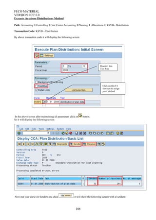 FI/CO MATERIAL
VERSION ECC 6.0
Execute the above Distributions Method
Path: AccountingControllingCost Center AccountingPlanning Allocations KSVB - Distribution
Transaction Code: KSVB – Distribution
By above transaction code it will display the following screen:
In the above screen after maintaining all parameters click on button.
So it will display the following screen:
Now put your curse on Senders and click it will show the following screen with al senders:
108
Click on this F4
function to assign
your Method
Deselect this
Test Run
 
