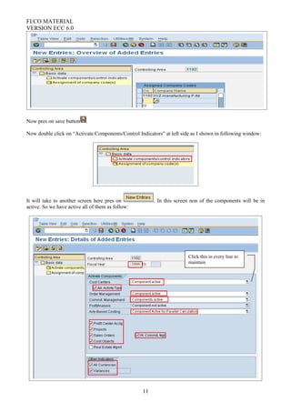 FI/CO MATERIAL
VERSION ECC 6.0
Now pres on save button .
Now double click on “Activate Components/Control Indicators” at left side as I shown in following window:
It will take to another screen here pres on . In this screen non of the components will be in
active. So we have active all of them as follow:
11
Click this in every line to
maintain
 