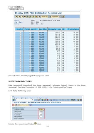 FI/CO MATERIAL
VERSION ECC 6.0
Now click on back button till you go back to easy access screen:
REPORT ON COST CENTER
Path: Accounting Controlling Cost Center Accounting Information System Reports for Cost Center
Accounting Plan/Actual Comparisons S_ALR_87013611 - Cost Centers: Actual/Plan/Variance
It will display the following screen:
Enter the above parameters and click on button.
110
 