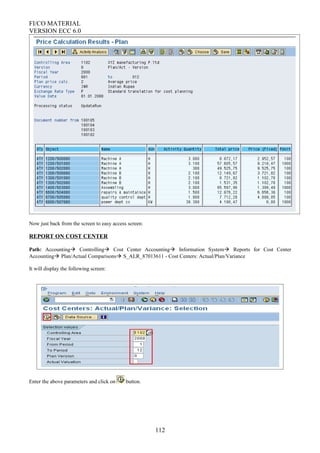 FI/CO MATERIAL
VERSION ECC 6.0
Now just back from the screen to easy access screen:
REPORT ON COST CENTER
Path: Accounting Controlling Cost Center Accounting Information System Reports for Cost Center
Accounting Plan/Actual Comparisons S_ALR_87013611 - Cost Centers: Actual/Plan/Variance
It will display the following screen:
Enter the above parameters and click on button.
112
 