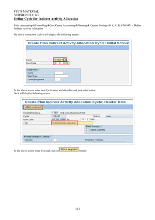 FI/CO MATERIAL
VERSION ECC 6.0
Define Cycle for Indirect Activity Allocation
Path: AccountingControllingCost Center AccountingPlanning Current Settings  S_ALR_87005471 - Define
Indirect Activity Allocation
By above transaction code it will display the following screen:
In the above screen enter new Cycle name and start date and pres enter button.
So it will display following screen:
In the above screen enter Text and click on button:
113
 