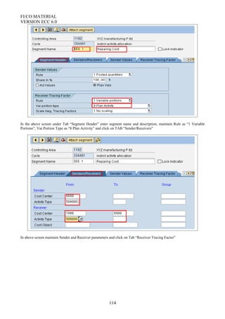FI/CO MATERIAL
VERSION ECC 6.0
In the above screen under Tab “Segment Header” enter segment name and description, maintain Rule as “1 Variable
Portions”, Var.Portion Type as “8 Plan Activity” and click on TAB “Sender/Receivers”
In above screen maintain Sender and Receiver parameters and click on Tab “Receiver Tracing Factor”
114
 