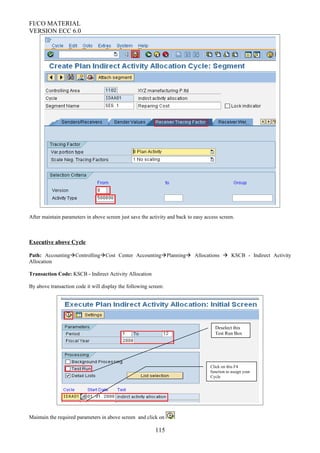 FI/CO MATERIAL
VERSION ECC 6.0
After maintain parameters in above screen just save the activity and back to easy access screen.
Executive above Cycle
Path: AccountingControllingCost Center AccountingPlanning Allocations  KSCB - Indirect Activity
Allocation
Transaction Code: KSCB - Indirect Activity Allocation
By above transaction code it will display the following screen:
Maintain the required parameters in above screen and click on
115
Click on this F4
function to assign your
Cycle
Deselect this
Test Run Box
 