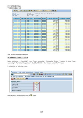 FI/CO MATERIAL
VERSION ECC 6.0
Now just back to easy access screen.
REPORT ON COST CENTER
Path: Accounting Controlling Cost Center Accounting Information System Reports for Cost Center
Accounting Plan/Actual Comparisons S_ALR_87013611 - Cost Centers: Actual/Plan/Variance
It will display the following screen:
Enter the above parameters and click on button.
117
 