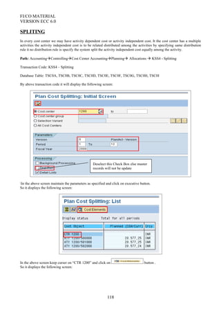 FI/CO MATERIAL
VERSION ECC 6.0
SPLITING
In every cost center we may have activity dependent cost or activity independent cost. It the cost center has a multiple
activities the activity independent cost is to be related distributed among the activities by specifying same distribution
rule it no distribution rule is specify the system split the activity independent cost equally among the activity.
Path: AccountingControllingCost Center AccountingPlanning Allocations  KSS4 - Splitting
Transaction Code: KSS4 – Splitting
Database Table: TSC0A, TSC0B, TSC0C, TSC0D, TSC0E, TSC0F, TSC0G, TSC0H, TSC0I
By above transaction code it will display the following screen:
In the above screen maintain the parameters as specified and click on executive button.
So it displays the following screen:
In the above screen keep curser on “CTR 1200” and click on button .
So it displays the following screen:
118
Deselect this Check Box else master
records will not be update
 