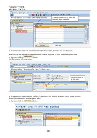FI/CO MATERIAL
VERSION ECC 6.0
In the above screen enter new Rule name, text and method as “22”, pres enter and save the screen.
Now select the rule which you created and double click on “Selection for rules” under Dialog Structures.
In this screen click on button.
It will display the following screen:
In the above screen once you assign version “0” double click on “Splitting Structures” under Dialog Structure.
So it will display another screen as shown below:
In this screen click on button.
120
After saving the activity select this
button to select your rule
Assign version “0”
in this field
 