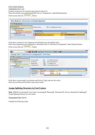 FI/CO MATERIAL
VERSION ECC 6.0
In above screen give new structure name and text and save it.
Select the structure you created and double click on “Assignments” under Dialog Structure.
In this screen click on button.
In the above screen give new assgnmnt, text and select your rule and pres enter.
Select your assgnmnt as you created above and double click on “Selection for Assignment” under Dialog Structure
In this screen click on button.
In the above screen assign Cost elements and Activity Types and save the screen.
Once you saved the activity back to easy access screen.
Assign Splitting Structure to Cost Centers
Path: SPRO Controlling Cost Center Accounting Planning Allocations Activity Allocation Splitting
Assign Splitting Structure to Cost Centers
Transaction Code: OKEW
It display the following screen:
121
 