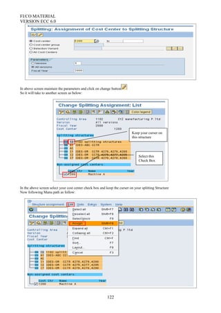 FI/CO MATERIAL
VERSION ECC 6.0
In above screen maintain the parameters and click on change button
So it will take to another screen as below:
In the above screen select your cost center check box and keep the curser on your splitting Structure
Now following Manu path as follow:
122
Select this
Check Box
Keep your curser on
this structure
 