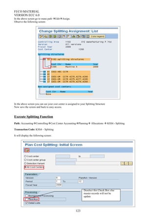 FI/CO MATERIAL
VERSION ECC 6.0
In the above screen go to mane path EditAssign.
Observe the following screen:
In the above screen you can see your cost center is assigned to your Splitting Structure
Now save the screen and back to easy access.
Execute Splitting Function
Path: AccountingControllingCost Center AccountingPlanning Allocations  KSS4 - Splitting
Transaction Code: KSS4 – Splitting
It will display the following screen:
123
Deselect this Check Box else
master records will not be
update
 