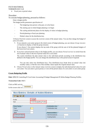 FI/CO MATERIAL
VERSION ECC 6.0
• Fiscal year or period values
Procedure
To execute budget planning, proceed as follows:
Enter a budget profile.
The budget profile parameters specification of:
– The budgeting time period, in the past, or in the future
– The starting year in which budget planning is to begin
– The scaling and decimal places for the display of values in budget planning
– Period planning or fiscal year planning
– Default values for the distribution key.
3.Choose Overview screen to access the overview screen of the annual values. You can then change the budget of
your cost center.
1. If you entered a cost center group in the initial screen of budget planning, you can choose Group structure
y/n function to display or hide the group structure.
If you choose Y, the system displays the top node of the group with the sum of all the planned budgets of
the lower-level cost centers.
2. If you have selected period values in the budget profile, you can choose Period overview to switch from the
list of annual values to the list of period values for a cost center.
The system distributes the plan annual value to the individual periods according to the distribution key
defined in the budget profile. You can change this distribution key in the period screen if required.
You can only select true distribution keys. True distribution keys break down an annual value into
monthly values, so that the sum of the monthly values equals the original annual value.
3. Choose Period values in the Annual values overview screen to display the individual period values for each
cost center. You can select a given period, or view all the period values of a cost center or cost center group.
Create Budgeting Profile
Path: SPRO Controlling Cost Center Accounting Budget Management Define Budget Planning Profiles.
Transaction Code: OKF1
Click on IMG activity
In this screen click on .
126
 