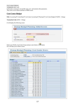 FI/CO MATERIAL
VERSION ECC 6.0
In this above screen give new profile name, text and maintain other parameters.
Then click on save button and back to SPRO screen.
Cost Center Budget
Path: Accounting Controlling Cost Center Accounting Planning Cost Center Budgets KPZ2 – Change
Transaction Code: KPZ2 – Change
It will display the following screen:
Select your Profile, Cost Center Group and pres enter button or button.
So it will take you to follow screen:
127
 