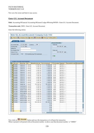 FI/CO MATERIAL
VERSION ECC 6.0
Now save the screen and back to easy access.
Enter G/L Account Document
Path: AccountingFinancial AccountingGeneral LedgerPostingFB50 - Enter G/L Account Document.
Transaction code: FB50 - Enter G/L Account Document
Enter the following entries:
Now click on button and save the transaction so it will post the transaction.
When it posted it will posted with an Document number. in above case that document number is “100002”
128
 