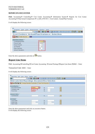 FI/CO MATERIAL
VERSION ECC 6.0
REPORT ON COST CENTER
Path: Accounting Controlling Cost Center Accounting Information System Reports for Cost Center
Accounting Plan/Actual Comparisons S_ALR_87013611 - Cost Centers: Actual/Plan/Variance
It will display the following screen:
Enter the above parameters and click on button.
Repost Line Items
Path: AccountingControllingCost Center Accounting Actual PostingsRepost Line ItemsKB61 – Enter
Transaction Code: KB61 – Enter
It will display the following screen:
Enter the above parameters and click on executive button.
It will display the following screen:
129
 