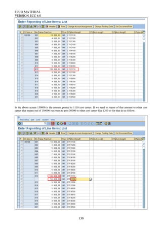 FI/CO MATERIAL
VERSION ECC 6.0
In the above screen 150000 is the amount posted to 1110 cost center. If we need to repost of that amount to other cost
center that means out of 150000 you want to post 50000 to other cost center like 1200 so for that do as follow:
130
 