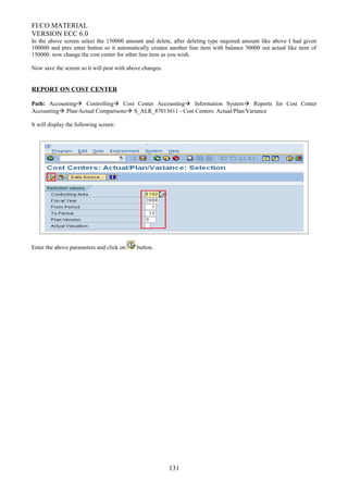FI/CO MATERIAL
VERSION ECC 6.0
In the above screen select the 150000 amount and delete, after deleting type required amount like above I had given
100000 and pres enter button so it automatically creates another line item with balance 50000 out actual like item of
150000. now change the cost center for other line item as you wish.
Now save the screen so it will post with above changes.
REPORT ON COST CENTER
Path: Accounting Controlling Cost Center Accounting Information System Reports for Cost Center
Accounting Plan/Actual Comparisons S_ALR_87013611 - Cost Centers: Actual/Plan/Variance
It will display the following screen:
Enter the above parameters and click on button.
131
 