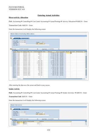 FI/CO MATERIAL
VERSION ECC 6.0
Entering Actual Activities
Direct activity Allocation
Path: Accounting Controlling Cost Center Accounting Actual Postings Activity Allocation KB21N – Enter
Transaction Code: KB21N – Enter
Enter the transaction it will display the following screen:
After entering the data save the screen and back to easy access.
Sender Activity
Path: Accounting Controlling Cost Center Accounting Actual Postings Sender Activities  KB51N – Enter
Transaction Code: KB51N – Enter
Enter the transaction it will display the following screen:
132
 