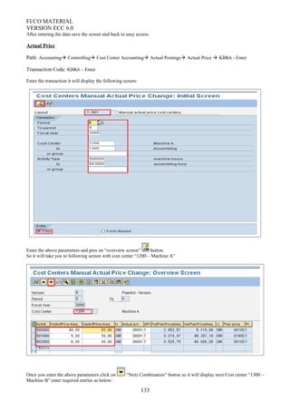 FI/CO MATERIAL
VERSION ECC 6.0
After entering the data save the screen and back to easy access.
Actual Price
Path: Accounting Controlling Cost Center Accounting Actual Postings Actual Price  KBK6 - Enter
Transaction Code: KBK6 – Enter
Enter the transaction it will display the following screen:
Enter the above parameters and pres on “overview screen” button.
So it will take you to following screen with cost center “1200 – Machine A”
Once you enter the above parameters click on “Next Combination” button so it will display next Cost center “1300 –
Machine B” enter required entries as below:
133
 