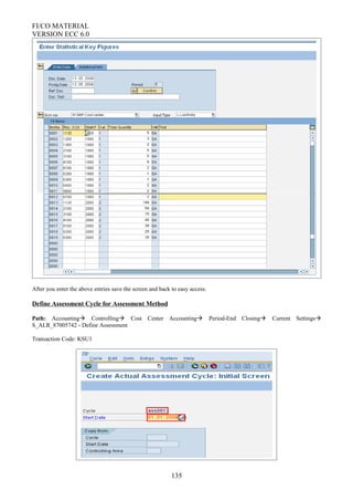 FI/CO MATERIAL
VERSION ECC 6.0
After you enter the above entries save the screen and back to easy access.
Define Assessment Cycle for Assessment Method
Path: Accounting Controlling Cost Center Accounting Period-End Closing Current Settings
S_ALR_87005742 - Define Assessment
Transaction Code: KSU1
135
 