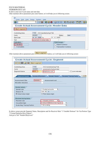 FI/CO MATERIAL
VERSION ECC 6.0
In above enter new Cycle name and start date.
After maintain above parameters pres enter button, so it will take you to following screen:
After maintain above parameters pres button, so it will take you to following screen:
In above screen provide Segment Name, Description and for Receiver Rule “1 Variable Portions” for Var.Portion Type
“5 Actual Statistical Key Figures”.
And go to Tab “Senders/Receivers”
136
 