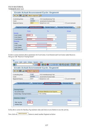 FI/CO MATERIAL
VERSION ECC 6.0
In above screen maintain above parameters for Cost Center, Cost Element and Cost Center under Receiver.
Not go to Tab “Receiver Tracing Factor”
In the above screen for Stat.Key Fig maintain value and click on save button to save the activity.
Now click on button to attach another Segment as below:
137
 