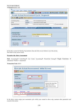 FI/CO MATERIAL
VERSION ECC 6.0
In the above screen for Stat.Key Fig maintain value and click on save button to save the activity.
Now back to easy access screen.
Executive the Above Assessment
Path: Accounting Controlling Cost Center Accounting Period-End Closing Single Functions 
Allocations  KSU5 - Assessment
Transaction Code: KSU5
In the above screen assign your assessment cycle which your created in above step, maintain other parameters and
executive the section
139
Deselect this check Box
other wise it won’t
update master records
 