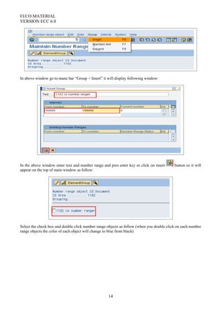 FI/CO MATERIAL
VERSION ECC 6.0
In above window go to mane bar “Group + Insert” it will display following window:
In the above window enter text and number range and pres enter key or click on insert button so it will
appear on the top of main window as follow:
Select the check box and double click number range objects as follow (when you double click on each number
range objects the color of each object will change to blue from black)
14
 